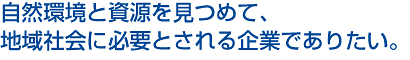 自然環境と資源を見つめて、地域社会に必要とされる企業でありたい。