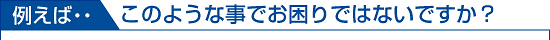 例えば、こんなことでお困りではないですか？