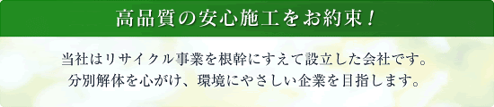 国際基準品質の安心施工を提供いたします！当社はリサイクル事業を根幹にすえて設立した会社です。分別解体を心がけ、環境にやさしい企業を目指します。